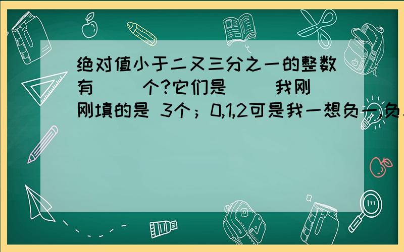 绝对值小于二又三分之一的整数有（ ）个?它们是（ ）我刚刚填的是 3个；0,1,2可是我一想负一,负二,0的绝对值不也小于它嘛!但是答案上写的是0,1,2请说明理由,告诉我到底怎么回事我现在初