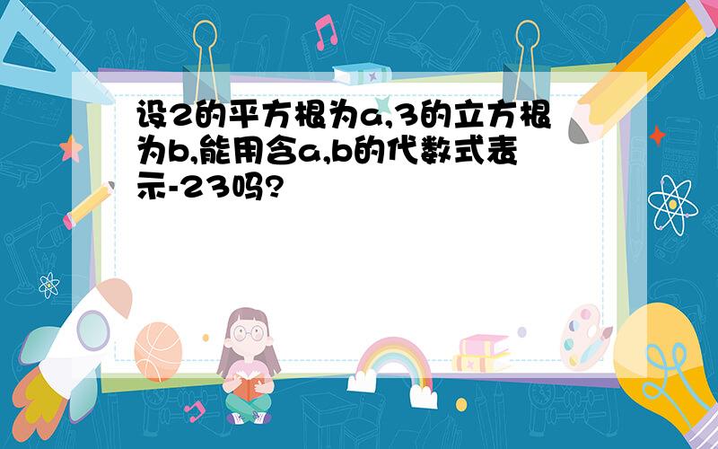 设2的平方根为a,3的立方根为b,能用含a,b的代数式表示-23吗?