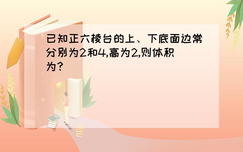 已知正六棱台的上、下底面边常分别为2和4,高为2,则体积为?