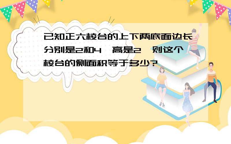 已知正六棱台的上下两底面边长分别是2和4,高是2,则这个棱台的侧面积等于多少?