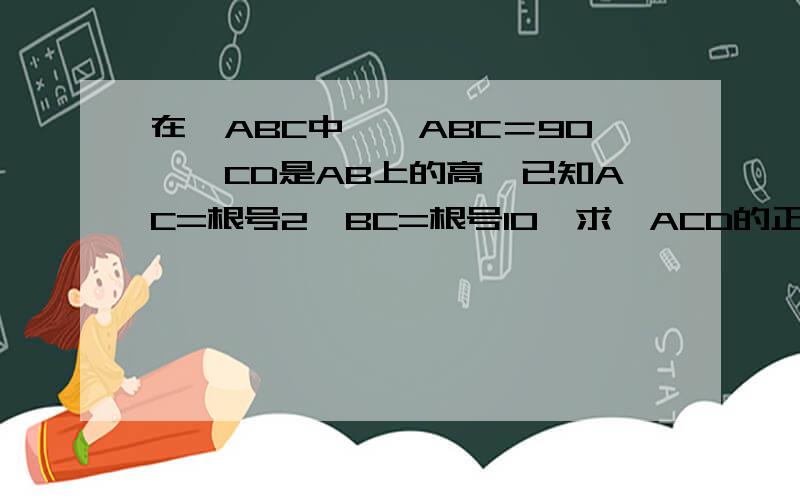 在△ABC中,∠ABC＝90°,CD是AB上的高,已知AC=根号2,BC=根号10,求∠ACD的正弦,余切的值?图中圈出第15题