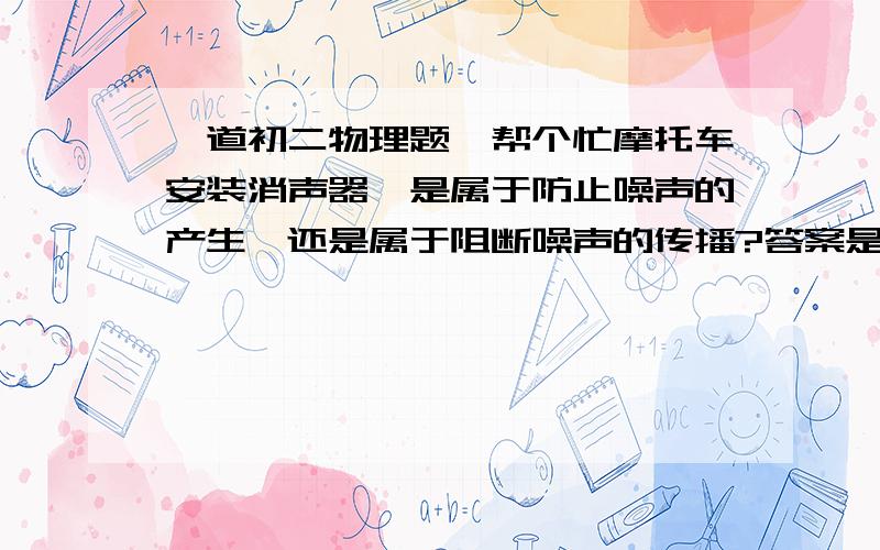 一道初二物理题,帮个忙摩托车安装消声器,是属于防止噪声的产生,还是属于阻断噪声的传播?答案是1,但是我认为是2,我爸爸妈妈也这样认为,可到底是答案错了还是我、爸爸妈妈错了呢?帮个忙