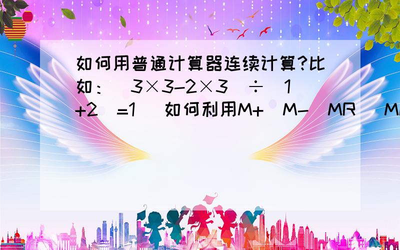 如何用普通计算器连续计算?比如：（3×3-2×3）÷(1+2)=1   如何利用M+  M-  MR   MC ...等等一次按完得出结果?     注： 我关键是不知道怎么把那个除号连起来,加减还知道一点.这个除号是没有办法