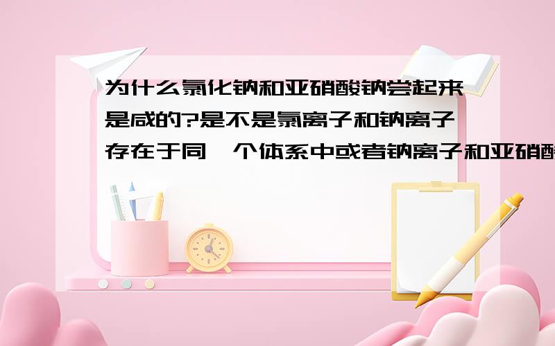 为什么氯化钠和亚硝酸钠尝起来是咸的?是不是氯离子和钠离子存在于同一个体系中或者钠离子和亚硝酸根存在于同一体系中就会有咸味?比如氯化钠吧：我们尝到他的咸味一定是它在溶液中