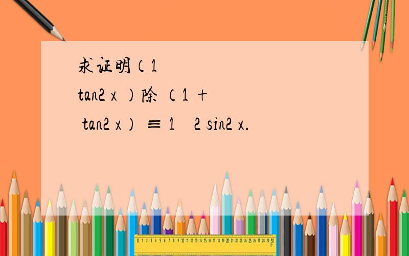 求证明（1 − tan2 x ）除 （1 + tan2 x） ≡ 1 − 2 sin2 x.