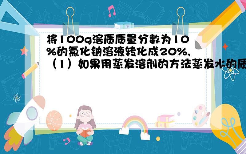 将100g溶质质量分数为10%的氯化钠溶液转化成20%,（1）如果用蒸发溶剂的方法蒸发水的质量为多少?（2）如果用加入溶质的方法需加入溶质的质量为多少?