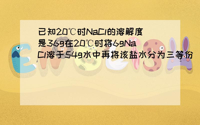 已知20℃时NaCl的溶解度是36g在20℃时将6gNaCl溶于54g水中再将该盐水分为三等份(1)每份盐水里溶质质量分数是 （2）若将第一份盐水的溶质质量分数增加一倍,需加NaCl的质量是（3）将第二份盐水