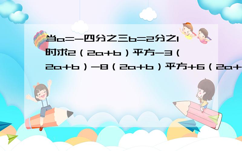 当a=-四分之三b=2分之1时求2（2a+b）平方-3（2a+b）-8（2a+b）平方+6（2a+b）的值（要有详细过程）