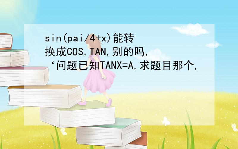 sin(pai/4+x)能转换成COS,TAN,别的吗,‘问题已知TANX=A,求题目那个,