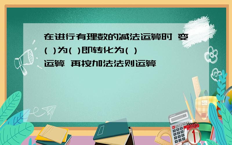 在进行有理数的减法运算时 变( )为( )即转化为( )运算 再按加法法则运算