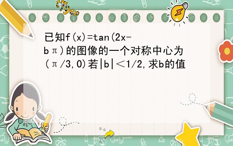 已知f(x)=tan(2x-bπ)的图像的一个对称中心为(π/3,0)若|b|＜1/2,求b的值