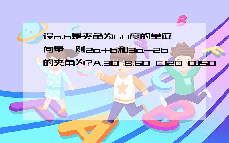 设a.b是夹角为60度的单位向量,则2a+b和3a-2b的夹角为?A.30 B.60 C.120 D.150