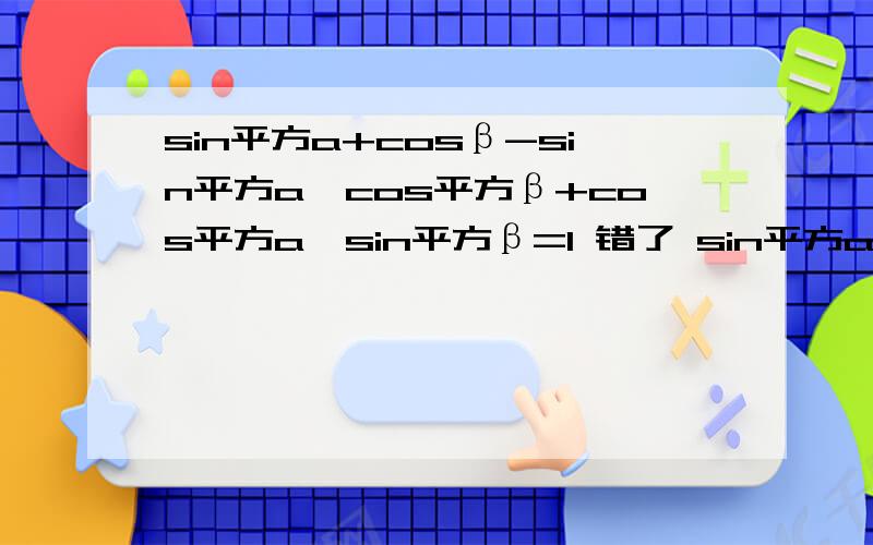 sin平方a+cosβ-sin平方a*cos平方β+cos平方a*sin平方β=1 错了 sin平方a+cos平方β-sin平方a*cos平方β+cos平方a*sin平方β=1