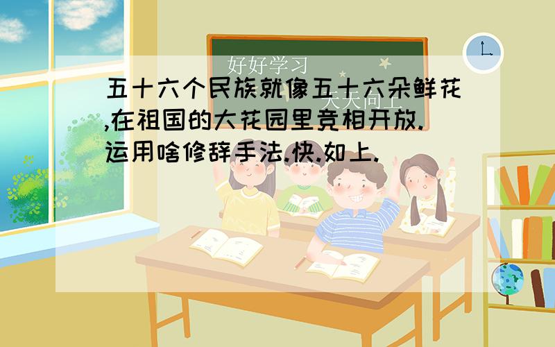 五十六个民族就像五十六朵鲜花,在祖国的大花园里竞相开放.运用啥修辞手法.快.如上.