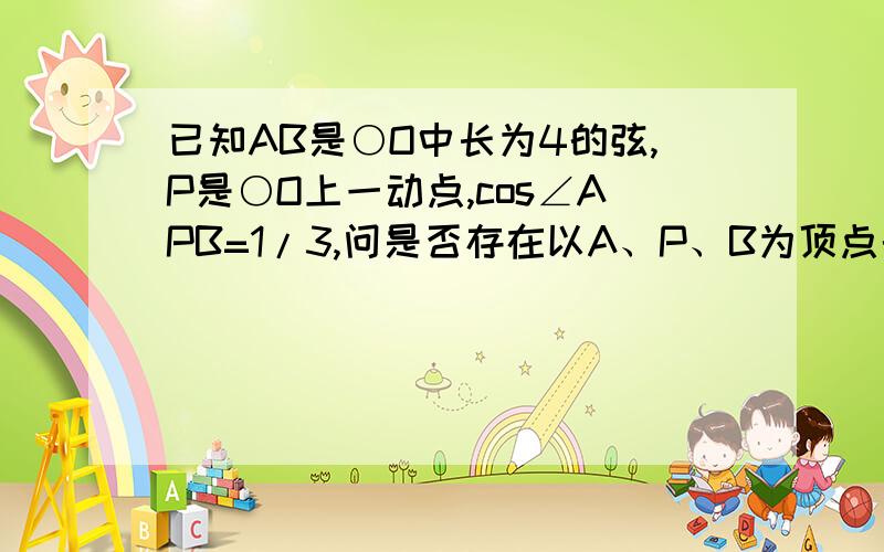 已知AB是○O中长为4的弦,P是○O上一动点,cos∠APB=1/3,问是否存在以A、P、B为顶点的面积最大的三角形?若存在,求出面积；若不存在,说明理由