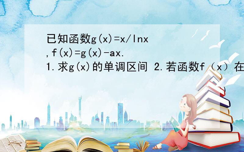 已知函数g(x)=x/lnx,f(x)=g(x)-ax.1.求g(x)的单调区间 2.若函数f（x）在（1,正无穷）为减函数,求实数