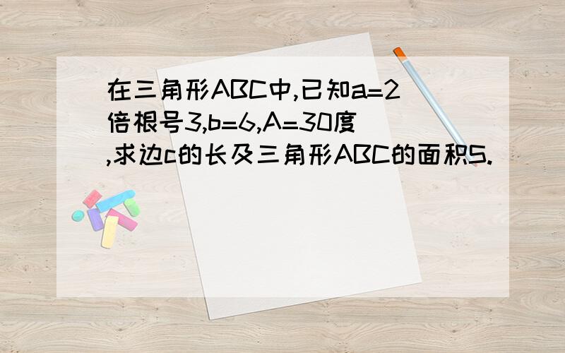 在三角形ABC中,已知a=2倍根号3,b=6,A=30度,求边c的长及三角形ABC的面积S.