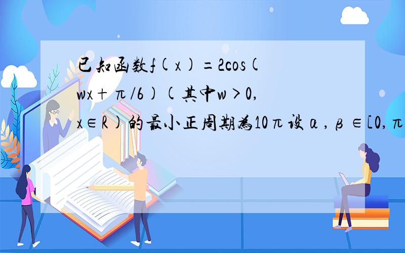 已知函数f(x)=2cos(wx+π/6)(其中w>0,x∈R)的最小正周期为10π设α,β∈[0,π/2],f﹙5α+5π/3﹚=-6/5f（5β-5π/6）=16/17,求cos（α+β﹚的值