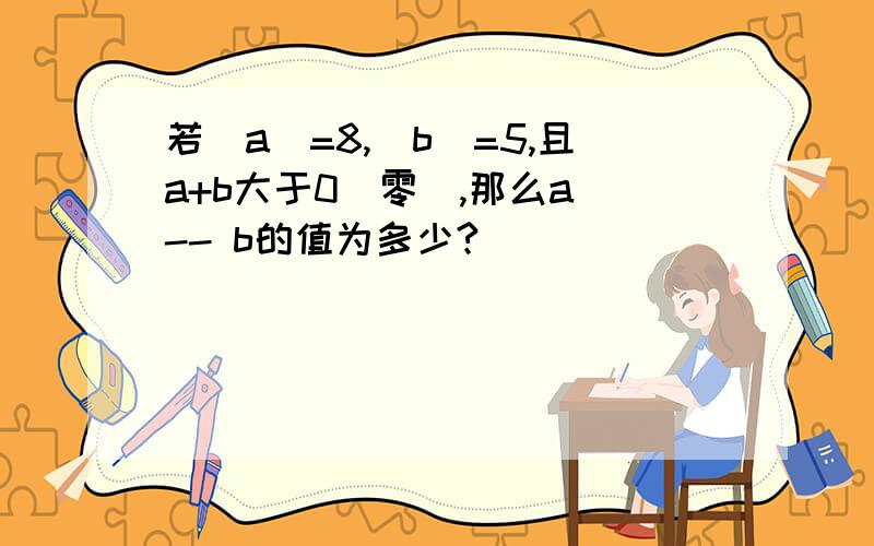 若|a|=8,|b|=5,且a+b大于0（零）,那么a -- b的值为多少?