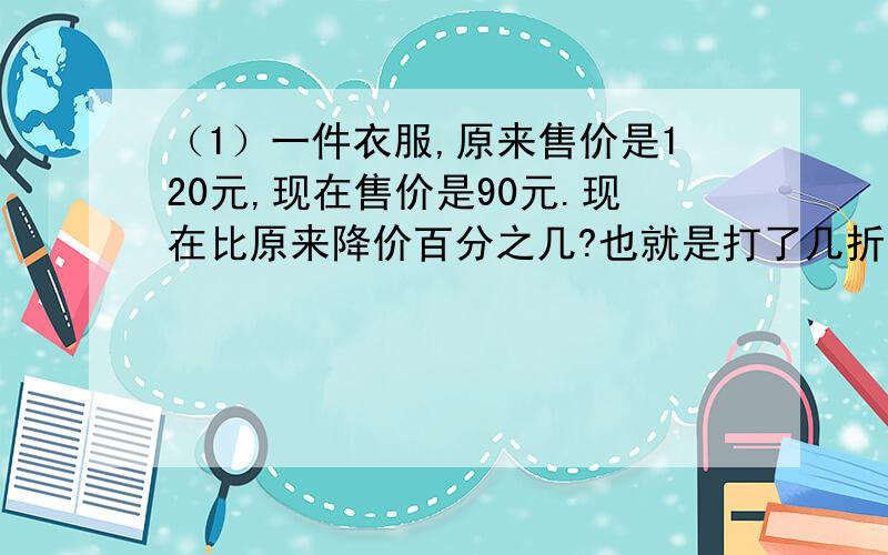 （1）一件衣服,原来售价是120元,现在售价是90元.现在比原来降价百分之几?也就是打了几折?请把算是列出来,（2）刘叔叔月工资是3500元,按照规定,月工资超过1600元的部分,应缴纳5％的个人所得