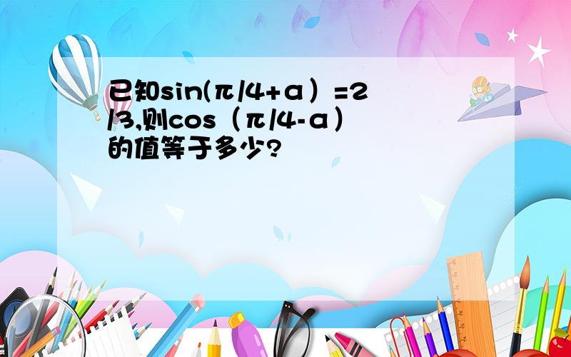 已知sin(π/4+α）=2/3,则cos（π/4-α）的值等于多少?