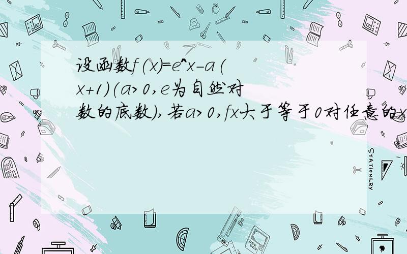 设函数f(x)=e^x-a(x+1)(a>0,e为自然对数的底数),若a>0,fx大于等于0对任意的x属于R恒成立.求实数a的最大值