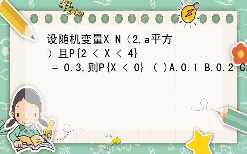 设随机变量X N（2,a平方）且P{2 < X < 4} = 0.3,则P{X < 0} ( )A.0.1 B.0.2 C.0.3 D.0.5