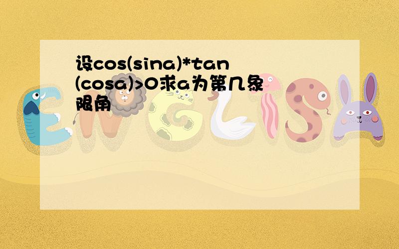 设cos(sina)*tan(cosa)>0求a为第几象限角