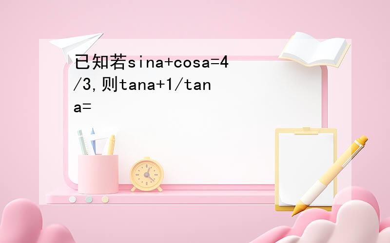 已知若sina+cosa=4/3,则tana+1/tana=