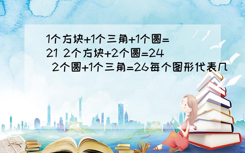 1个方块+1个三角+1个圆=21 2个方块+2个圆=24 2个圆+1个三角=26每个图形代表几