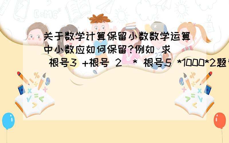 关于数学计算保留小数数学运算中小数应如何保留?例如 求( 根号3 +根号 2)* 根号5 *1000*2题目要求保留到0.1,那么本题每步运算过程中应保留几位小数