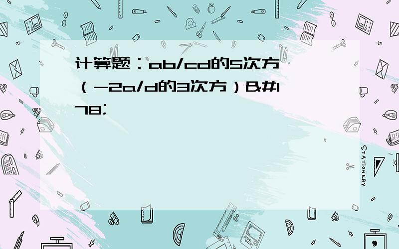 计算题：ab/cd的5次方÷（-2a/d的3次方）²