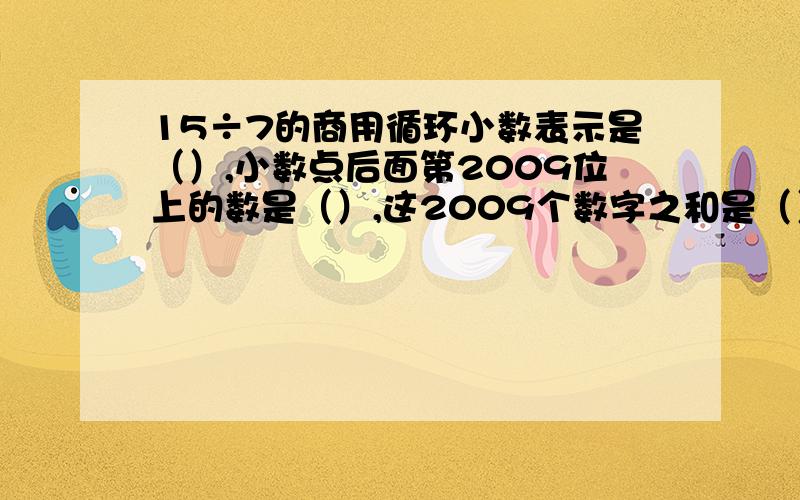 15÷7的商用循环小数表示是（）,小数点后面第2009位上的数是（）,这2009个数字之和是（）