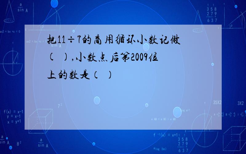 把11÷7的商用循环小数记做( ),小数点后第2009位上的数是（ ）