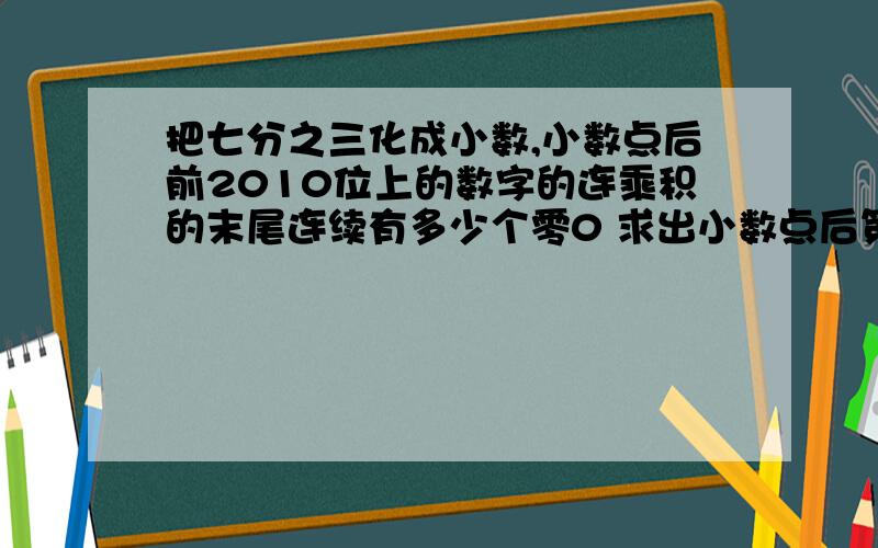 把七分之三化成小数,小数点后前2010位上的数字的连乘积的末尾连续有多少个零0 求出小数点后第2010位上数字是几?小数点后前2010位上的数字和是多少?好的话 加加加