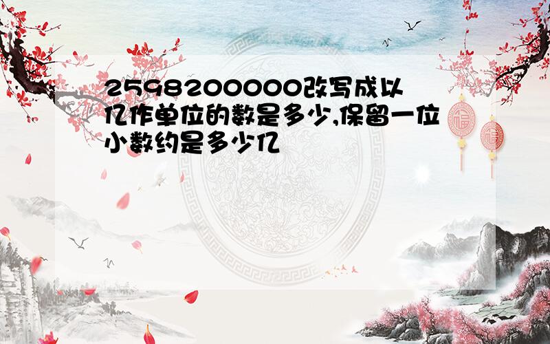 2598200000改写成以亿作单位的数是多少,保留一位小数约是多少亿