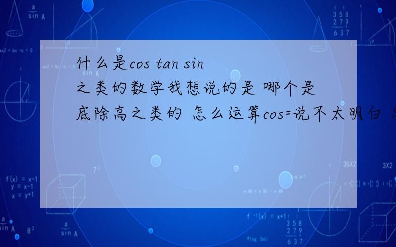 什么是cos tan sin之类的数学我想说的是 哪个是底除高之类的 怎么运算cos=说不太明白 总之是那个意思 三角函数 正弦 余弦 正切 希望系统点 总结之类的 关于他的都要我会继续加很多分