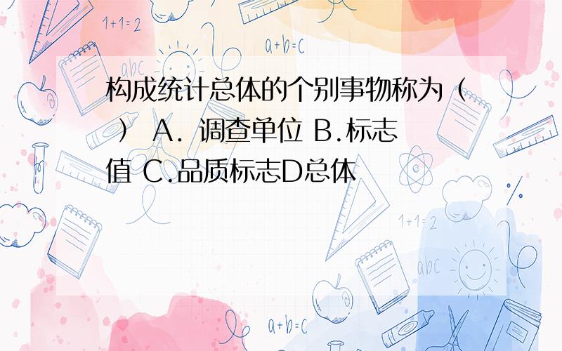 构成统计总体的个别事物称为（ ） A．调查单位 B.标志值 C.品质标志D总体