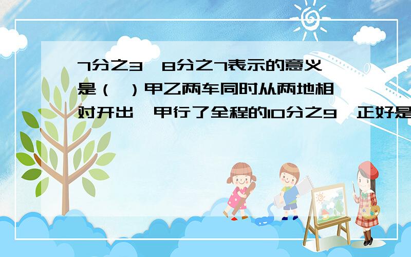 7分之3×8分之7表示的意义是（ ）甲乙两车同时从两地相对开出,甲行了全程的10分之9,正好是450千米,这时乙行了全程的5分之4,乙行了多少千米?