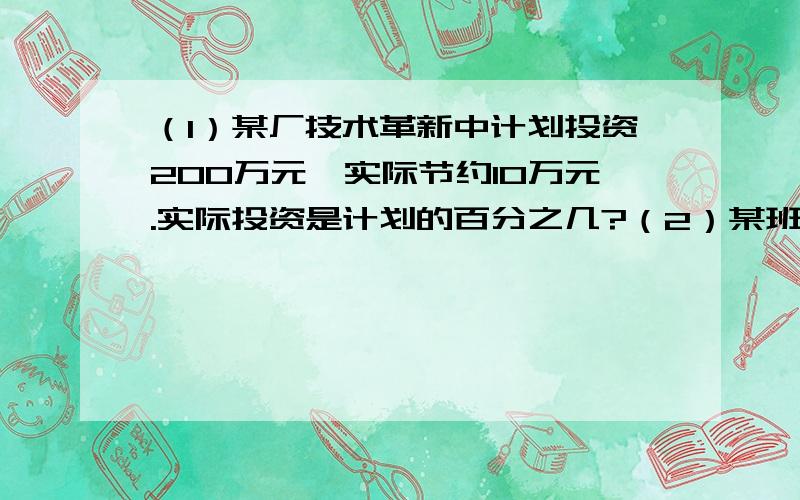 （1）某厂技术革新中计划投资200万元,实际节约10万元.实际投资是计划的百分之几?（2）某班有男生22人,女生18人.男生人数占全班的百分之几?（3）把20克白糖溶入100克凉开水中,做成糖水.求糖