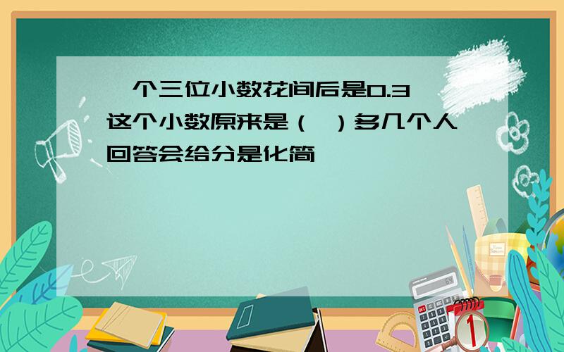 一个三位小数花间后是0.3,这个小数原来是（ ）多几个人回答会给分是化简