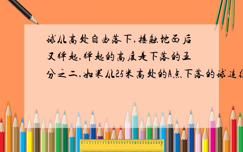 球从高处自由落下,接触地面后又弹起,弹起的高度是下落的五分之二,如果从25米高处的A点下落的球连续弹起那么第三次距离A点【】米