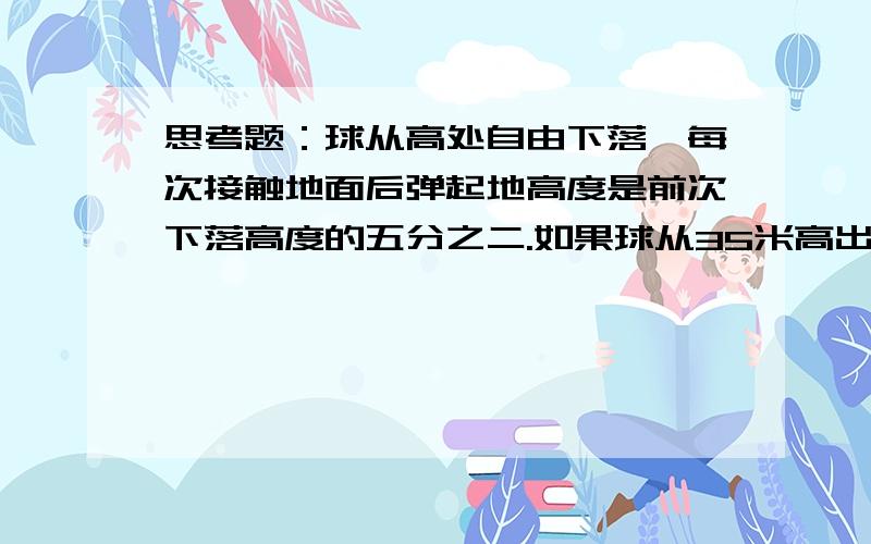 思考题：球从高处自由下落,每次接触地面后弹起地高度是前次下落高度的五分之二.如果球从35米高出落下,那么第二次弹起的高度是多少米?