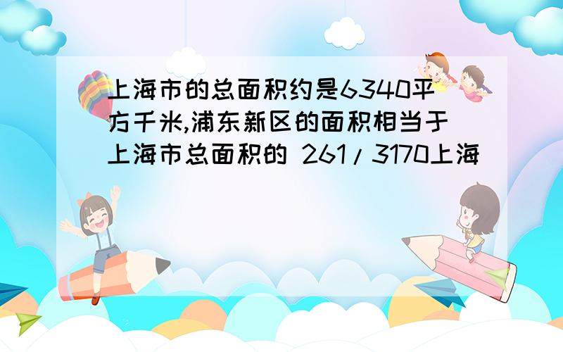 上海市的总面积约是6340平方千米,浦东新区的面积相当于上海市总面积的 261/3170上海