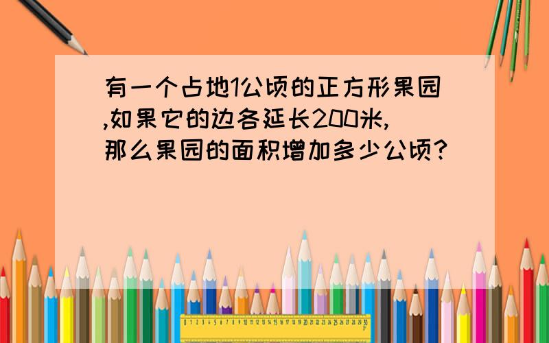 有一个占地1公顷的正方形果园,如果它的边各延长200米,那么果园的面积增加多少公顷?