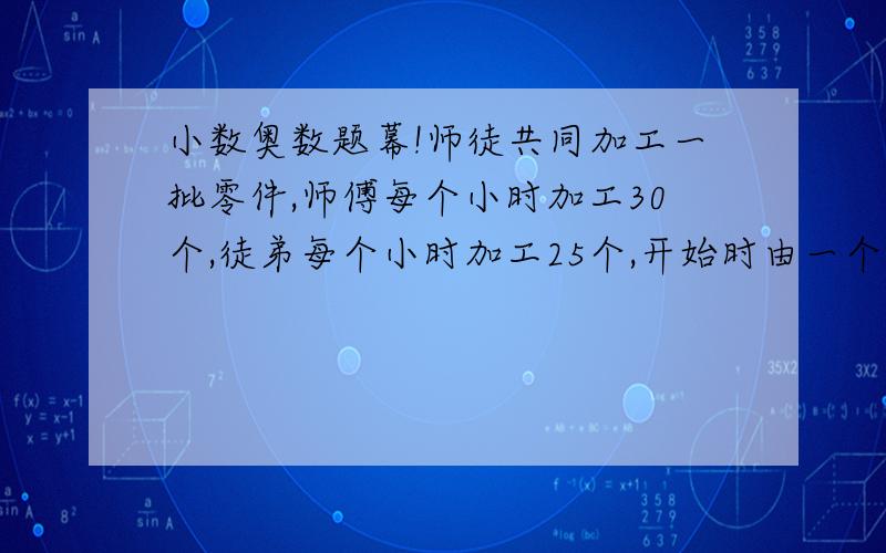 小数奥数题幕!师徒共同加工一批零件,师傅每个小时加工30个,徒弟每个小时加工25个,开始时由一个人单独加工,接着两个人又合加工4又五分之四小时,把这批零件加工完成.结果徒弟加工这批零