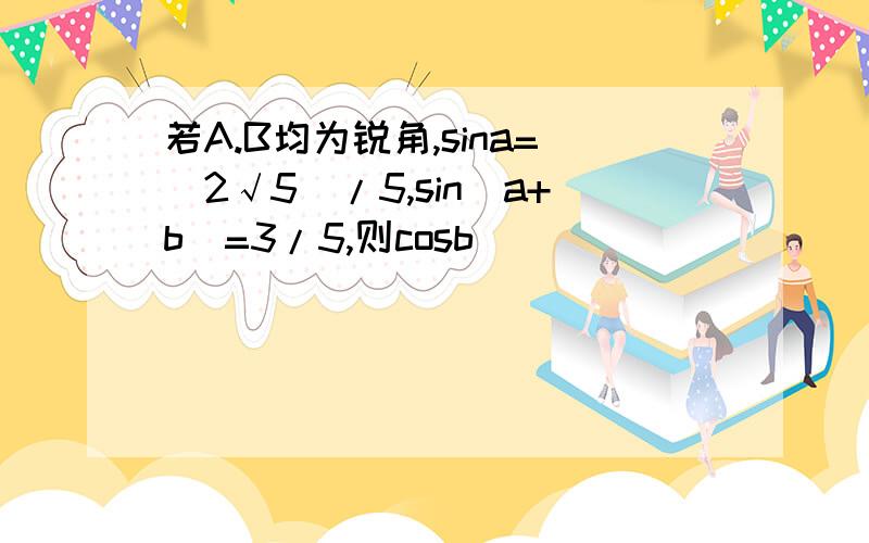 若A.B均为锐角,sina=(2√5)/5,sin(a+b)=3/5,则cosb