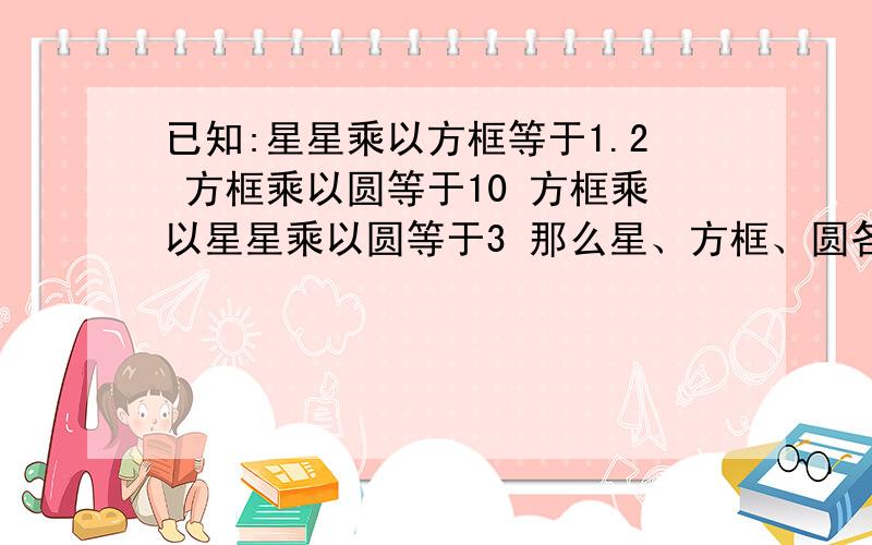 已知:星星乘以方框等于1.2 方框乘以圆等于10 方框乘以星星乘以圆等于3 那么星、方框、圆各等于多少?详细解题,谢谢