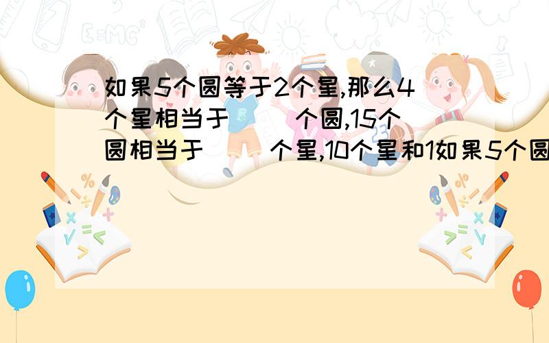 如果5个圆等于2个星,那么4个星相当于( )个圆,15个圆相当于( )个星,10个星和1如果5个圆等于2个星,那么4个星相当于( )个圆,15个圆相当于( )个星,10个星和10个圆相当于( )个星或者( )个圆.算式