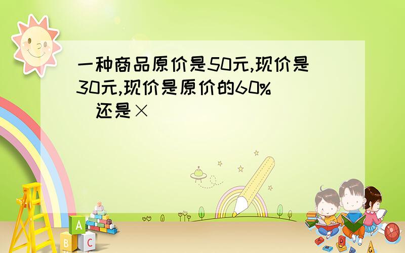 一种商品原价是50元,现价是30元,现价是原价的60% ✔还是×